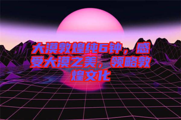 大漠敦煌純6鐘,感受大漠之美,領(lǐng)略敦煌文化