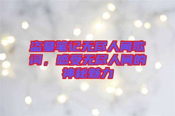 盜墓筆記無盡人間歌詞,感受無盡人間的神秘魅力