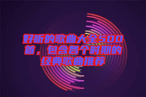 好聽(tīng)的歌曲大全500首,包含各個(gè)時(shí)期的經(jīng)典歌曲推薦