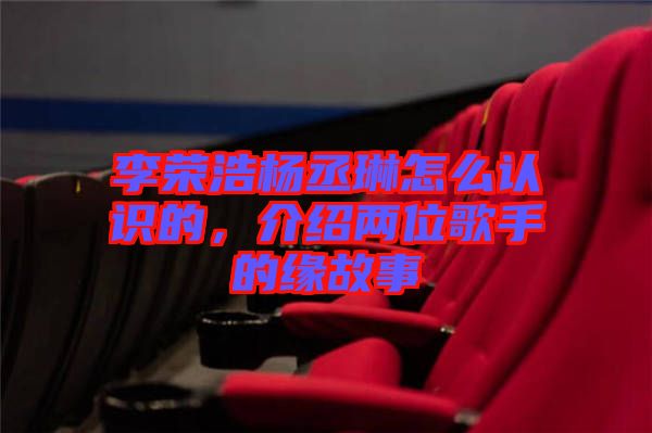 李榮浩楊丞琳怎么認識的，介紹兩位歌手的緣故事