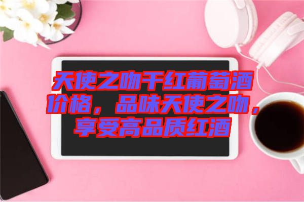 天使之吻干紅葡萄酒價(jià)格,品味天使之吻,享受高品質(zhì)紅酒
