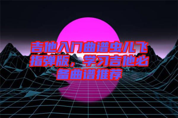 吉他入門曲譜蟲兒飛指彈版,學(xué)習(xí)吉他必備曲譜推薦
