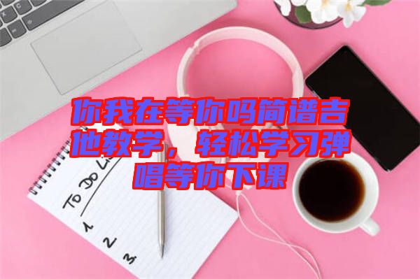 你我在等你嗎簡譜吉他教學,輕松學習彈唱等你下課