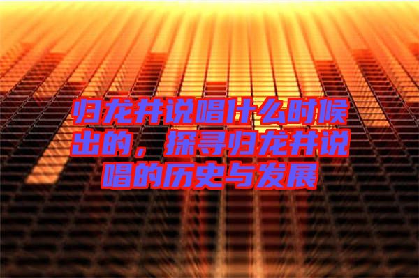 歸龍井說唱什么時候出的,探尋歸龍井說唱的歷史與發(fā)展