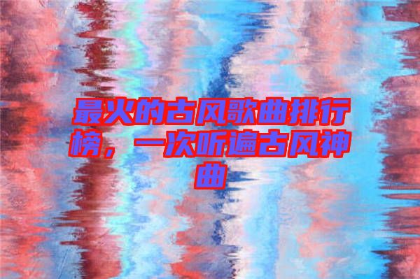 最火的古風(fēng)歌曲排行榜,一次聽(tīng)遍古風(fēng)神曲