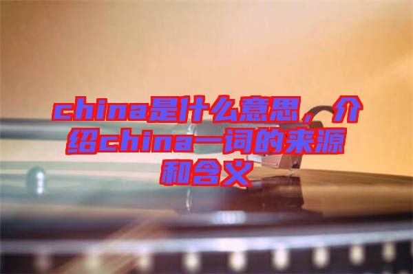 china是什么意思，介紹china一詞的來源和含義