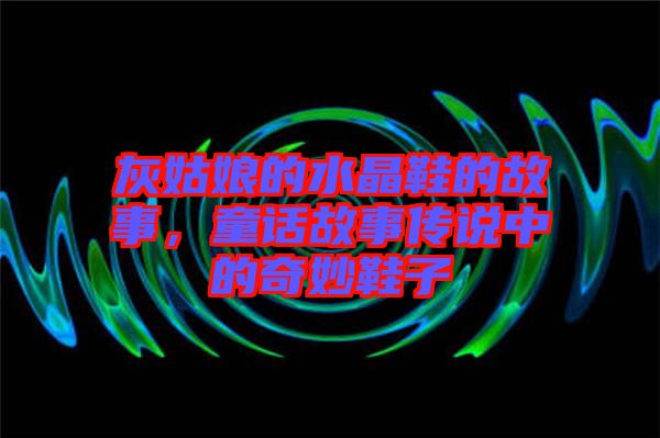 灰姑娘的水晶鞋的故事,童話故事傳說(shuō)中的奇妙鞋子