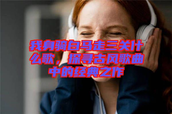 我身騎白馬走三關什么歌，探尋古風歌曲中的經典之作