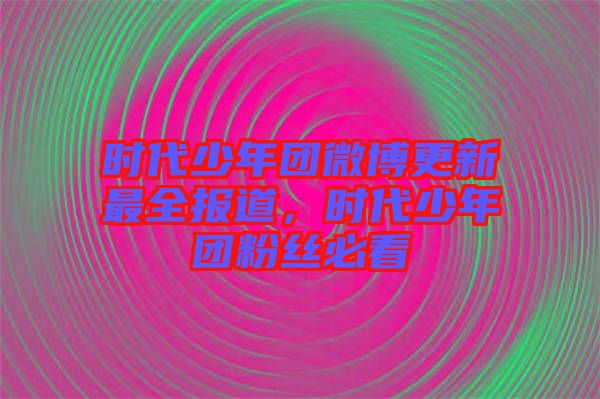 時(shí)代少年團(tuán)微博更新最全報(bào)道，時(shí)代少年團(tuán)粉絲必看
