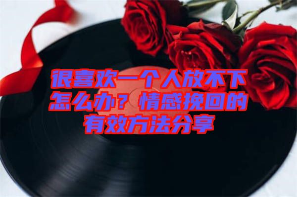 很喜歡一個(gè)人放不下怎么辦?情感挽回的有效方法分享