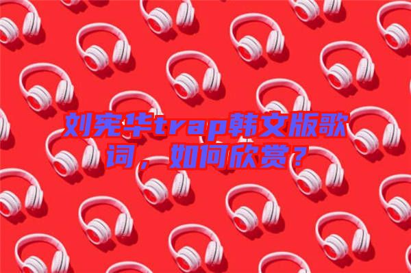 劉憲華trap韓文版歌詞，如何欣賞？