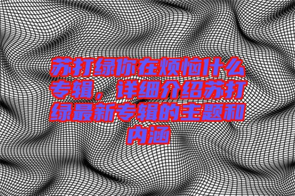 蘇打綠你在煩惱什么專(zhuān)輯，詳細(xì)介紹蘇打綠最新專(zhuān)輯的主題和內(nèi)涵