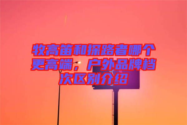 牧高笛和探路者哪個更高端,戶外品牌檔次區(qū)別介紹