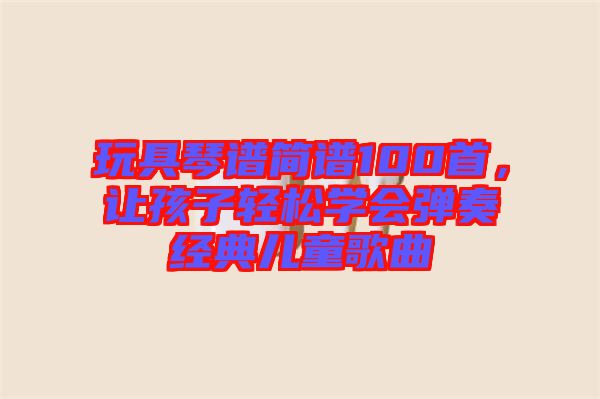 玩具琴譜簡(jiǎn)譜100首,讓孩子輕松學(xué)會(huì)彈奏經(jīng)典兒童歌曲