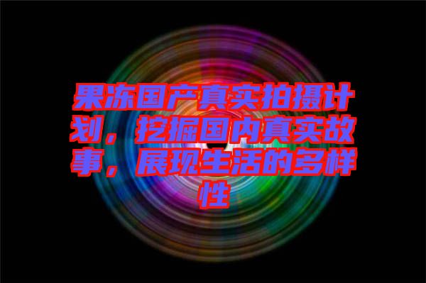 果凍國產真實拍攝計劃，挖掘國內真實故事，展現生活的多樣性