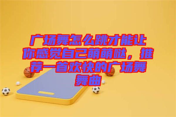 廣場舞怎么跳才能讓你感覺自己萌萌噠，推薦一首歡快的廣場舞舞曲