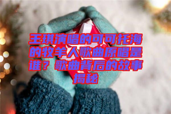 王琪演唱的可可托海的牧羊人歌曲原唱是誰(shuí)?歌曲背后的故事揭秘