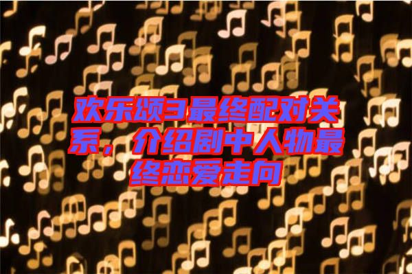 歡樂(lè)頌3最終配對(duì)關(guān)系,介紹劇中人物最終戀愛(ài)走向