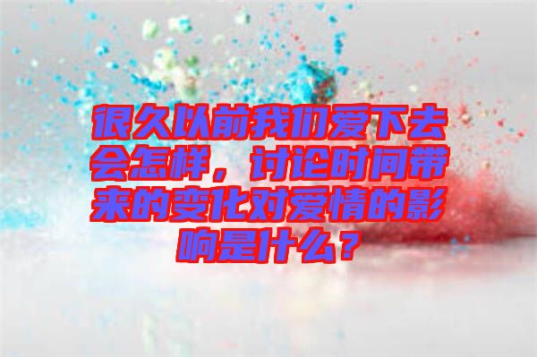 很久以前我們愛下去會怎樣，討論時間帶來的變化對愛情的影響是什么？