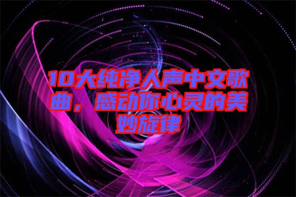 10大純凈人聲中文歌曲,感動(dòng)你心靈的美妙旋律