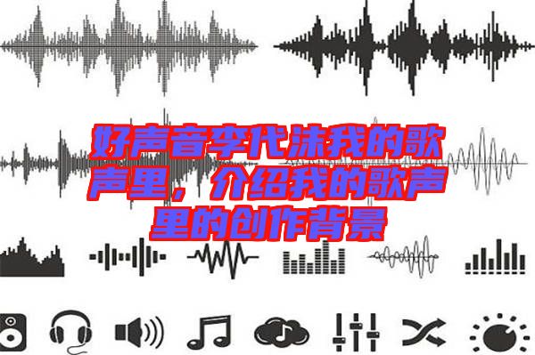 好聲音李代沫我的歌聲里，介紹我的歌聲里的創作背景