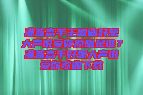 灌籃高手主題曲好想大聲說愛你原唱是誰(shuí)？灌籃高手好想大聲說愛你歌曲下載