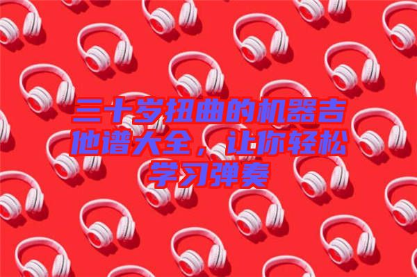三十歲扭曲的機器吉他譜大全,讓你輕松學習彈奏