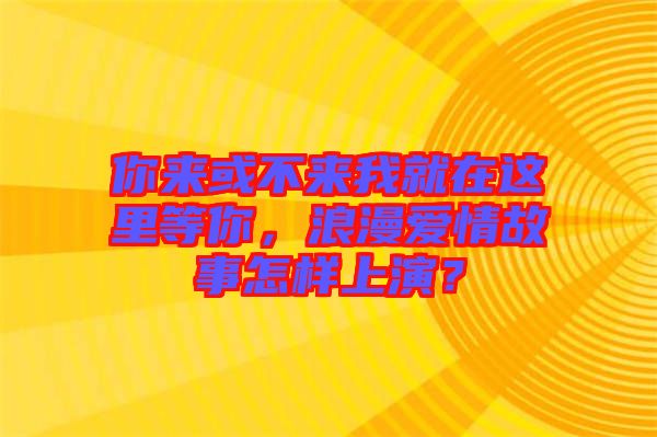 你來或不來我就在這里等你，浪漫愛情故事怎樣上演？
