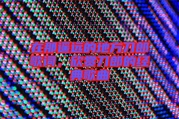 在那遙遠(yuǎn)的地方刀郎歌詞,欣賞刀郎的經(jīng)典歌曲