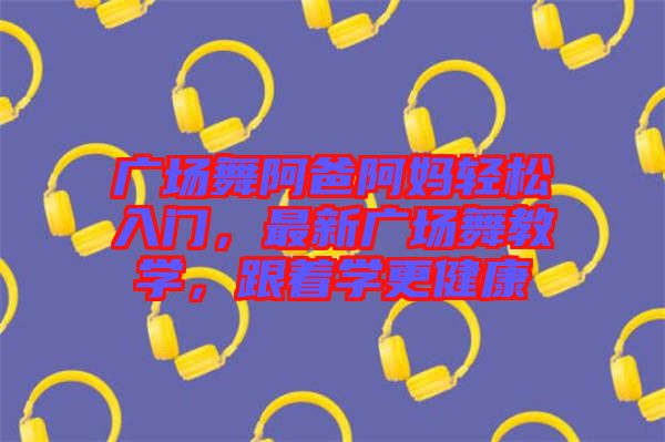廣場(chǎng)舞阿爸阿媽輕松入門，最新廣場(chǎng)舞教學(xué)，跟著學(xué)更健康