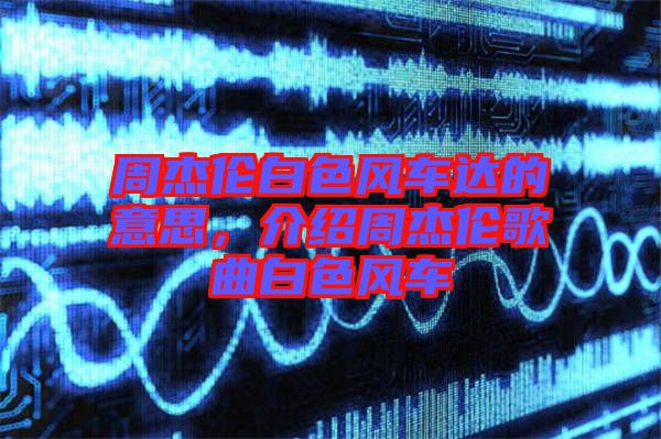 周杰倫白色風(fēng)車(chē)達(dá)的意思,介紹周杰倫歌曲白色風(fēng)車(chē)