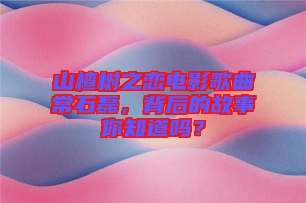 山楂樹之戀電影歌曲常石磊，背后的故事你知道嗎？