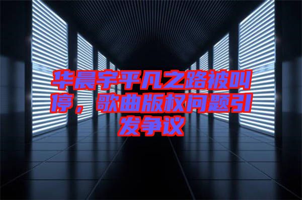 華晨宇平凡之路被叫停，歌曲版權問題引發爭議