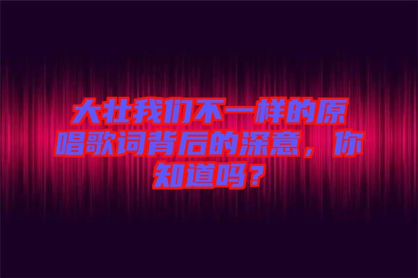 大壯我們不一樣的原唱歌詞背后的深意，你知道嗎？