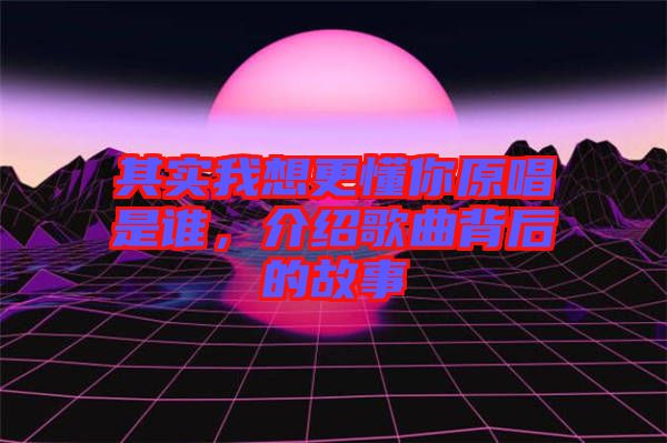 其實(shí)我想更懂你原唱是誰(shuí),介紹歌曲背后的故事