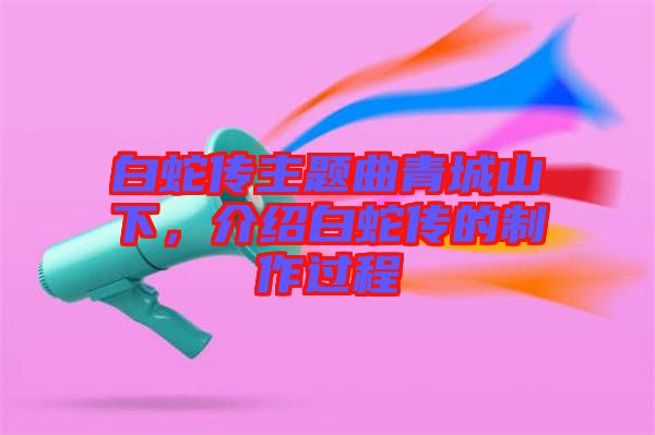 白蛇傳主題曲青城山下，介紹白蛇傳的制作過(guò)程