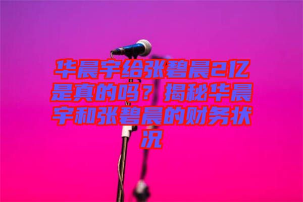 華晨宇給張碧晨2億是真的嗎？揭秘華晨宇和張碧晨的財(cái)務(wù)狀況