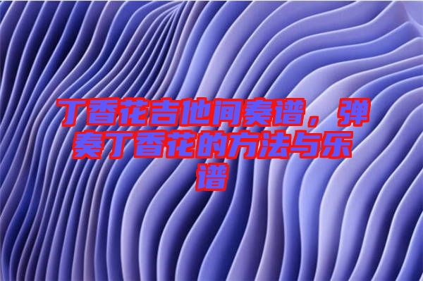 丁香花吉他間奏譜,彈奏丁香花的方法與樂譜