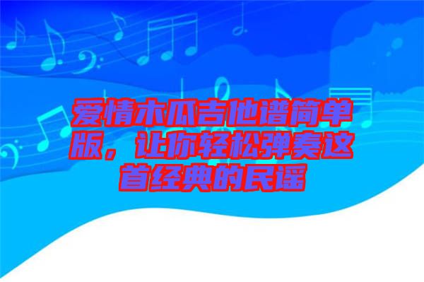 愛情木瓜吉他譜簡單版,讓你輕松彈奏這首經典的民謠