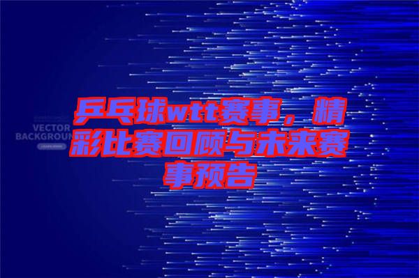 乒乓球wtt賽事,精彩比賽回顧與未來賽事預(yù)告