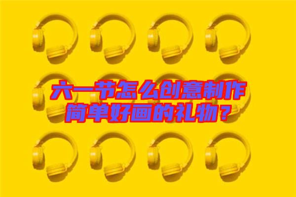 六一節(jié)怎么創(chuàng)意制作簡單好畫的禮物？