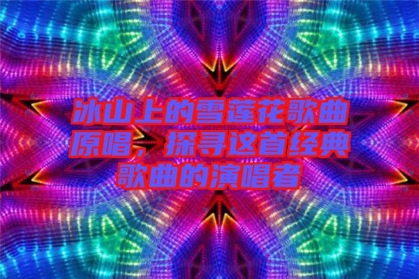 冰山上的雪蓮花歌曲原唱，探尋這首經(jīng)典歌曲的演唱者