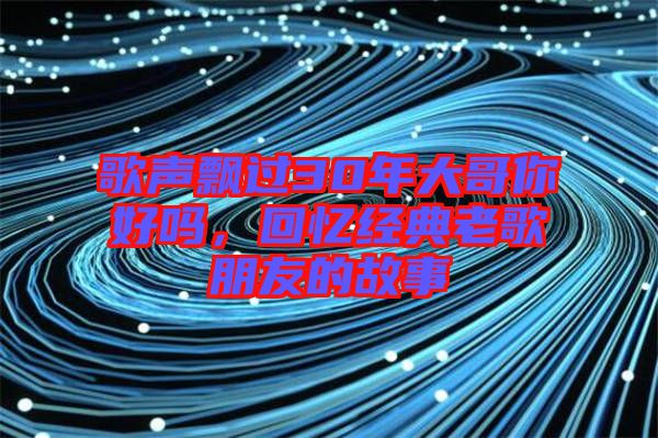 歌聲飄過30年大哥你好嗎,回憶經(jīng)典老歌朋友的故事