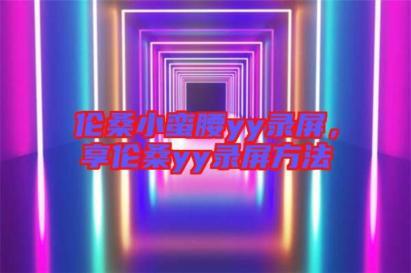 倫桑小蠻腰yy錄屏，享倫桑yy錄屏方法