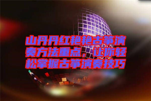 山丹丹紅艷艷古箏演奏方法重點，讓你輕松掌握古箏演奏技巧