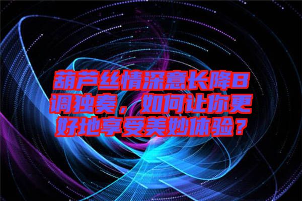 葫蘆絲情深意長降B調獨奏，如何讓你更好地享受美妙體驗？