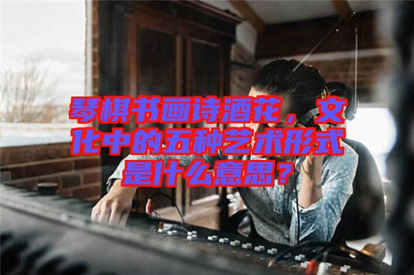 琴棋書畫詩酒花，文化中的五種藝術形式是什么意思？