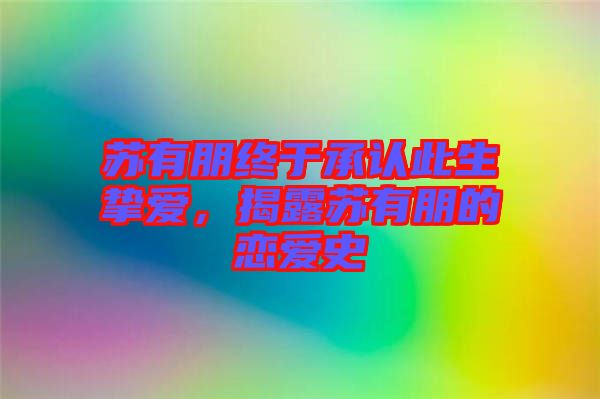 蘇有朋終于承認此生摯愛，揭露蘇有朋的戀愛史