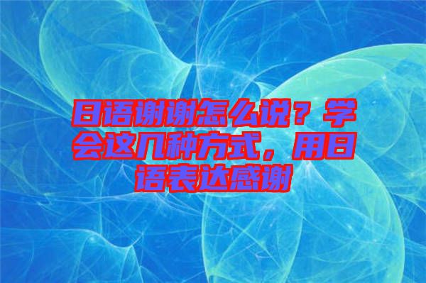 日語(yǔ)謝謝怎么說(shuō)?學(xué)會(huì)這幾種方式,用日語(yǔ)表達(dá)感謝