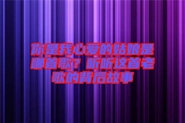 你是我心愛的姑娘是哪首歌？聽聽這首老歌的背后故事